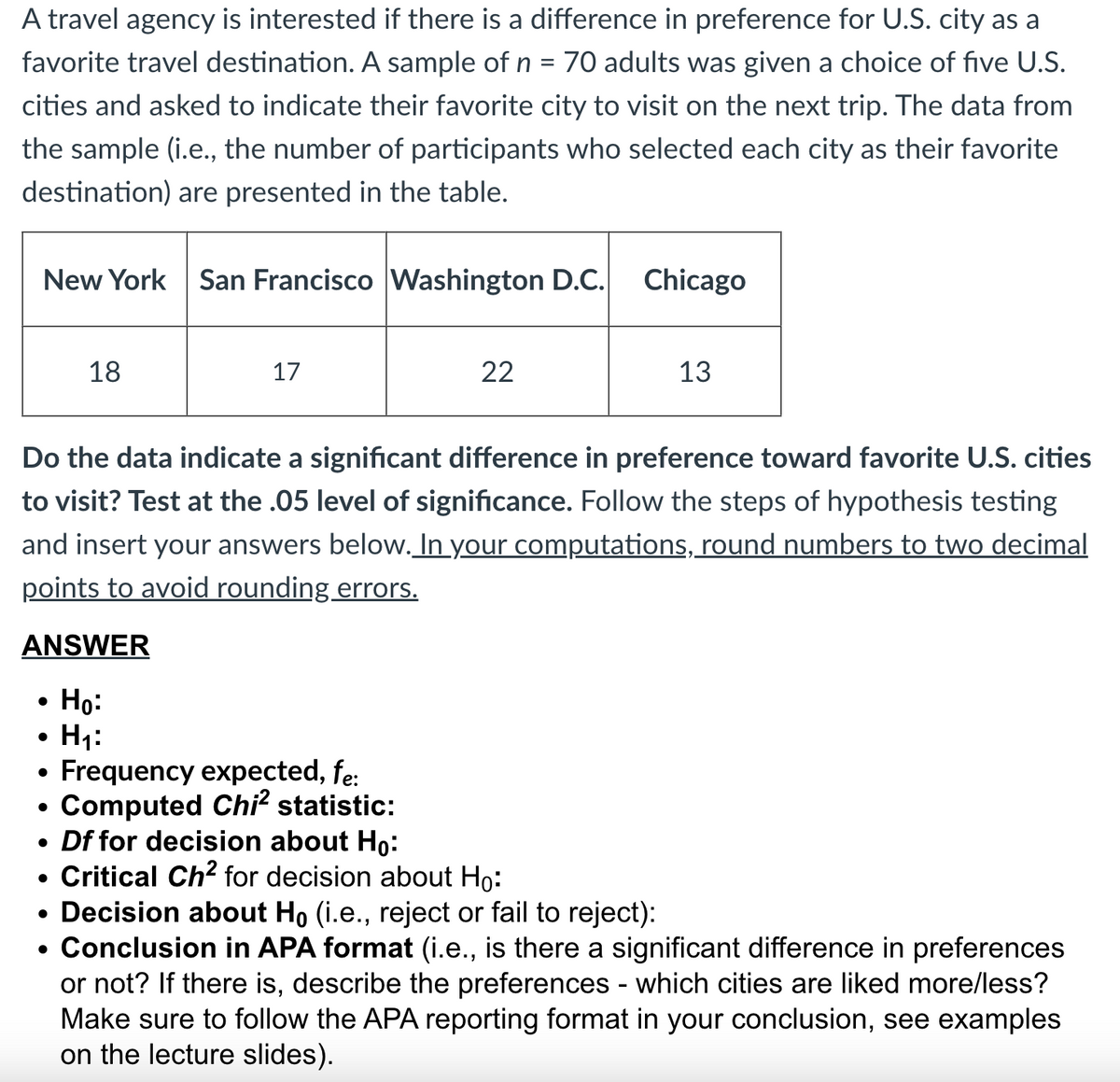 A travel agency is interested if there is a difference in preference for U.S. city as a
favorite travel destination. A sample of n = 70 adults was given a choice of five U.S.
cities and asked to indicate their favorite city to visit on the next trip. The data from
the sample (i.e., the number of participants who selected each city as their favorite
destination) are presented in the table.
New York
ANSWER
Ho:
H₁:
●
18
●
San Francisco Washington D.C.
●
17
Do the data indicate a significant difference in preference toward favorite U.S. cities
to visit? Test at the .05 level of significance. Follow the steps of hypothesis testing
and insert your answers below. In your computations, round numbers to two decimal
points to avoid rounding errors.
• Frequency expected, fe:
●
Computed Chi² statistic:
22
Chicago
Df for decision about Ho:
Critical Ch² for decision about Ho:
13
• Decision about Ho (i.e., reject or fail to reject):
• Conclusion in APA format (i.e., is there a significant difference in preferences
or not? If there is, describe the preferences - which cities are liked more/less?
Make sure to follow the APA reporting format in your conclusion, see examples
on the lecture slides).