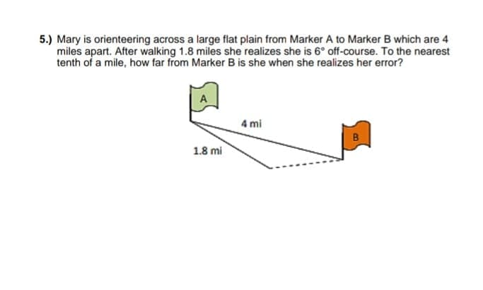 5.) Mary is orienteering across a large flat plain from Marker A to Marker B which are 4
miles apart. After walking 1.8 miles she realizes she is 6° off-course. To the nearest
tenth of a mile, how far from Marker B is she when she realizes her error?
A
4 mi
B
1.8 mi
