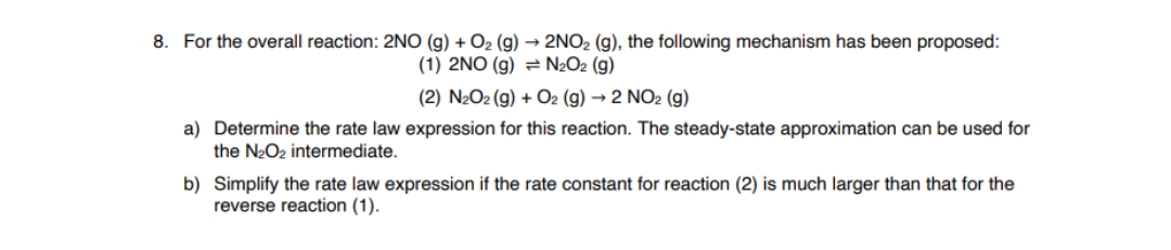 8. For the overall reaction: 2NO (g) + O2 (g) → 2NO2 (g), the following mechanism has been proposed:
(1) 2NO (g) = N2O2 (g)
(2) N2O2 (g) + O2 (g) → 2 NO2 (g)
a) Determine the rate law expression for this reaction. The steady-state approximation can be used for
the N2O2 intermediate.
b) Simplify the rate law expression if the rate constant for reaction (2) is much larger than that for the
reverse reaction (1).
