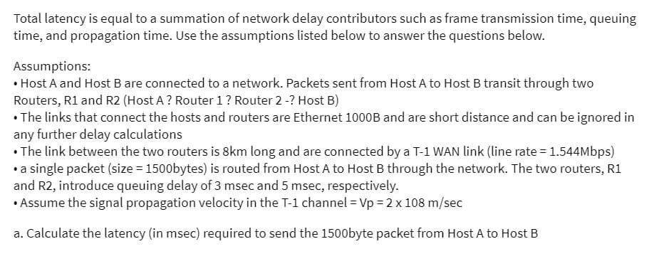 Total latency is equal to a summation of network delay contributors such as frame transmission time, queuing
time, and propagation time. Use the assumptions listed below to answer the questions below.
Assumptions:
• Host A and Host B are connected to a network. Packets sent from Host A to Host B transit through two
Routers, R1 and R2 (Host A ? Router 1? Router 2-? Host B)
• The links that connect the hosts and routers are Ethernet 1000B and are short distance and can be ignored in
any further delay calculations
• The link between the two routers is 8km long and are connected by a T-1 WAN link (line rate = 1.544Mbps)
•a single packet (size = 1500bytes) is routed from Host A to Host B through the network. The two routers, R1
and R2, introduce queuing delay of 3 msec and 5 msec, respectively.
• Assume the signal propagation velocity in the T-1 channel = Vp = 2 x 108 m/sec
a. Calculate the latency (in msec) required to send the 1500byte packet from Host A to Host B
