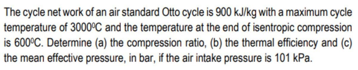 The cycle net work of an air standard Otto cycle is 900 kJ/kg with a maximum cycle
temperature of 3000°C and the temperature at the end of isentropic compression
is 600°C. Determine (a) the compression ratio, (b) the thermal efficiency and (c)
the mean effective pressure, in bar, if the air intake pressure is 101 kPa.
