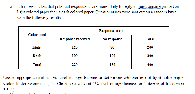 a) It has been stated that potential respondents are more likely to reply to questionnaire printed on
light colored paper than a dark colored paper. Questionnaires were sent out on a random basis
with the following results:
Response status
Color used
Response received
No response
Total
Light
120
80
200
Dark
100
100
200
Total
220
180
400
Use an appropriate test at 5% level of significance to determine whether or not light color paper
yields better response. (The Chi-square value at 5% level of significance for 1 degree of freedom is
3.841)
