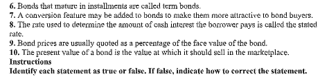 6. Bonds that mature in installments are called term bonds.
7. A conversion feature may be added to bonds to make them more attractive to bond buyers.
8. The rate used to determine the amount of cash interest the borrower pays is called the stated
fate.
9. Bond prices are usually quoted as a percentage of the face value of the bond.
10. The present value of a bond is the value at which it should sell in the marketplace.
Instructions
Idențify each statement as true or false. If false, indicate how to correct the statement.
