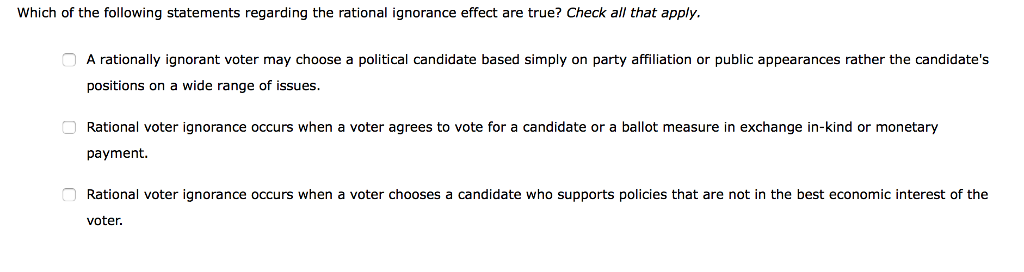 Which of the following statements regarding the rational ignorance effect are true? Check all that apply.
A rationally ignorant voter may choose a political candidate based simply on party affiliation or public appearances rather the candidate's
positions on a wide range of issues.
Rational voter ignorance occurs when a voter agrees to vote for a candidate or a ballot measure in exchange in-kind or monetary
payment.
Rational voter ignorance occurs when a voter chooses a candidate who supports policies that are not in the best economic interest of the
voter.