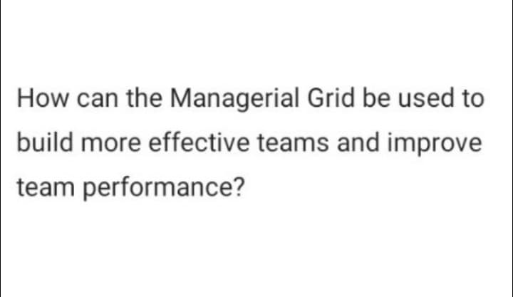 How can the Managerial Grid be used to
build more effective teams and improve
team performance?