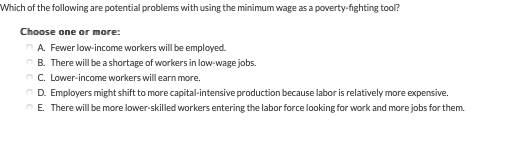 Which of the following are potential problems with using the minimum wage as a poverty-fighting tool?
Choose one or more:
A. Fewer low-income workers will be employed.
B. There will be a shortage of workers in low-wage jobs.
C. Lower-income workers will earn more.
D. Employers might shift to more capital-intensive production because labor is relatively more expensive.
E. There will be more lower-skilled workers entering the labor force looking for work and more jobs for them.