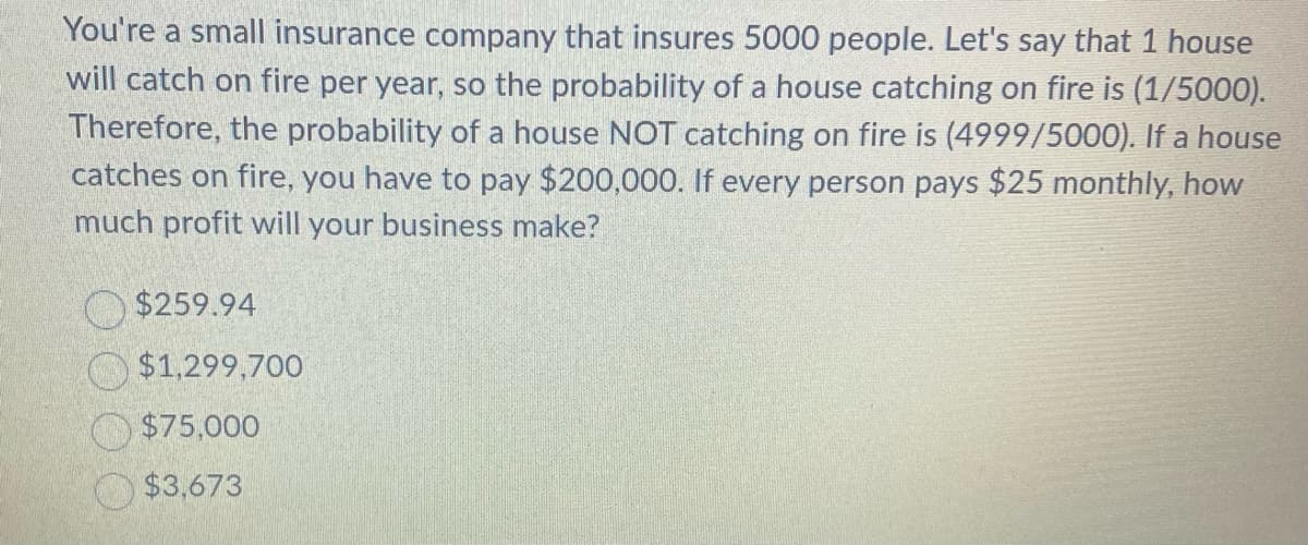 You're a small insurance company that insures 5000 people. Let's say that 1 house
will catch on fire per year, so the probability of a house catching on fire is (1/5000).
Therefore, the probability of a house NOT catching on fire is (4999/5000). If a house
catches on fire, you have to pay $200,000. If every person pays $25 monthly, how
much profit will your business make?
$259.94
$1,299,700
$75,000
$3,673