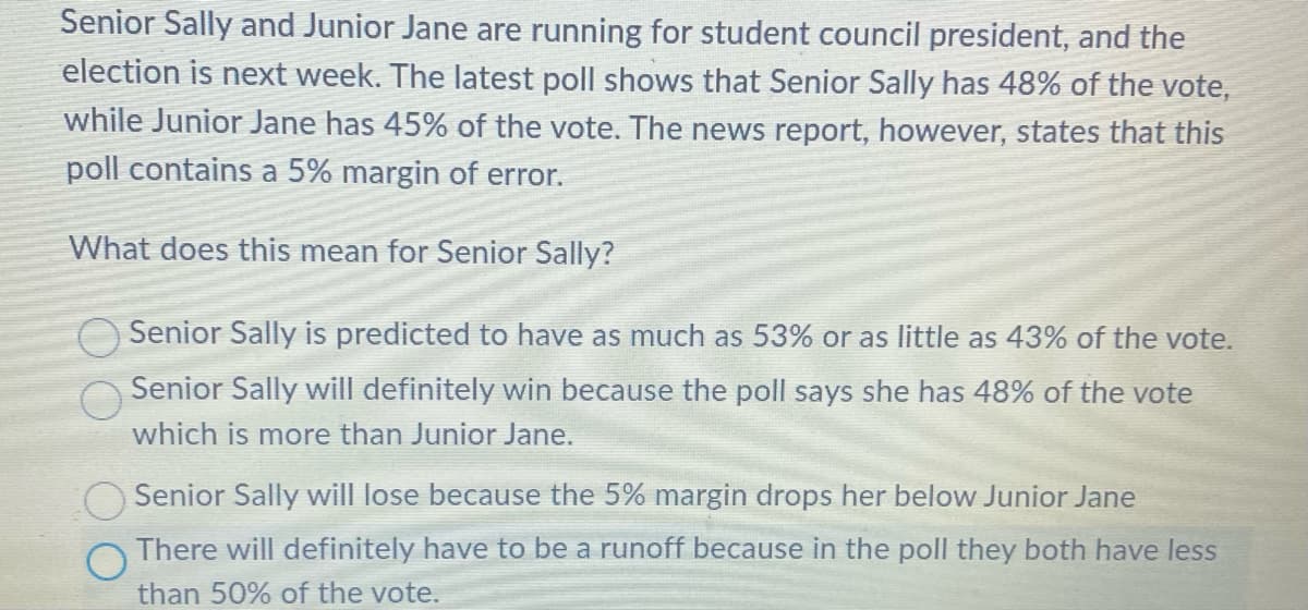 Senior Sally and Junior Jane are running for student council president, and the
election is next week. The latest poll shows that Senior Sally has 48% of the vote,
while Junior Jane has 45% of the vote. The news report, however, states that this
poll contains a 5% margin of error.
What does this mean for Senior Sally?
Senior Sally is predicted to have as much as 53% or as little as 43% of the vote.
Senior Sally will definitely win because the poll says she has 48% of the vote
which is more than Junior Jane.
Senior Sally will lose because the 5% margin drops her below Junior Jane
There will definitely have to be a runoff because in the poll they both have less
than 50% of the vote.