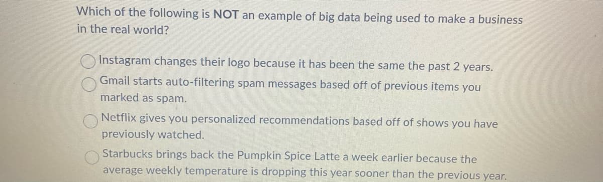 Which of the following is NOT an example of big data being used to make a business
in the real world?
O
Instagram changes their logo because it has been the same the past 2 years.
Gmail starts auto-filtering spam messages based off of previous items you
marked as spam.
Netflix gives you personalized recommendations based off of shows you have
previously watched.
Starbucks brings back the Pumpkin Spice Latte a week earlier because the
average weekly temperature is dropping this year sooner than the previous year.