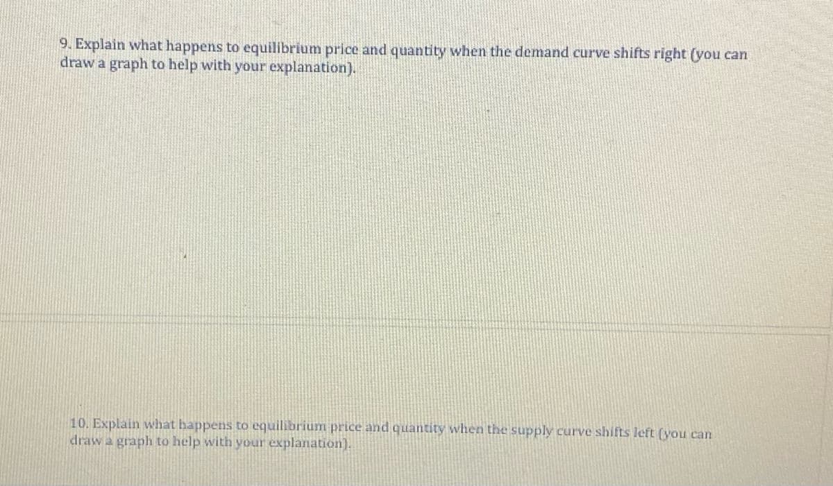 9. Explain what happens to equilibrium price and quantity when the demand curve shifts right (you can
draw a graph to help with your explanation).
10. Explain what happens to equilibrium price and quantity when the supply curve shifts left (you can
draw a graph to help with your explanation).