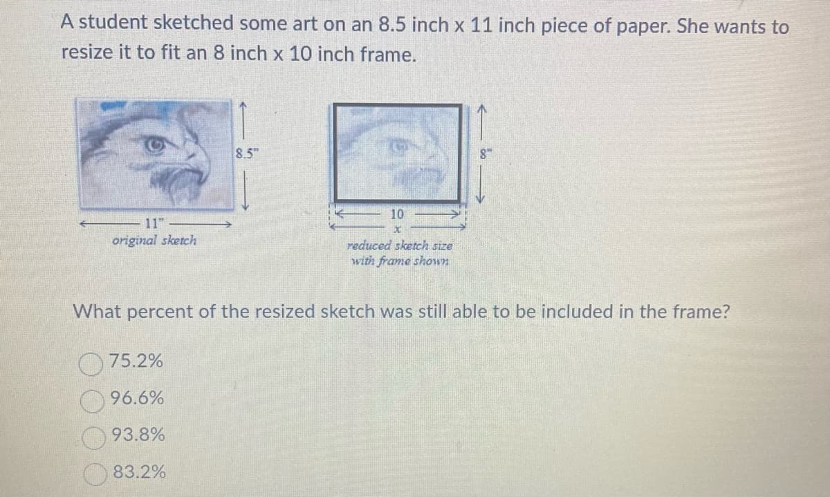 A student sketched some art on an 8.5 inch x 11 inch piece of paper. She wants to
resize it to fit an 8 inch x 10 inch frame.
11
original sketch
8.5
75.2%
96.6%
93.8%
83.2%
10
x
reduced sketch size
with frame shown
8"
What percent of the resized sketch was still able to be included in the frame?