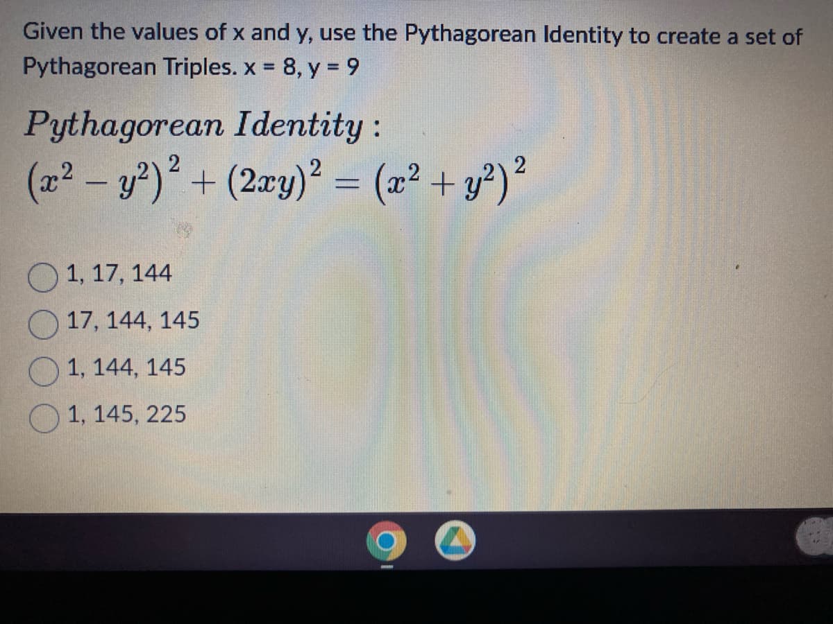 Given the values of x and y, use the Pythagorean Identity to create a set of
Pythagorean Triples.x = 8, y = 9
Pythagorean Identity:
(x² - y²)² + (2xy)² = (x² + y²) ²
1, 17, 144
17, 144, 145
1, 144, 145
1, 145, 225
