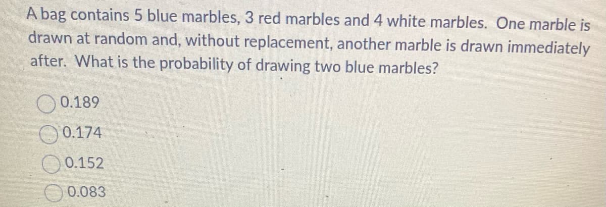 A bag contains 5 blue marbles, 3 red marbles and 4 white marbles. One marble is
drawn at random and, without replacement, another marble is drawn immediately
after. What is the probability of drawing two blue marbles?
0.189
0.174
0.152
0.083