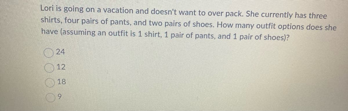 Lori is going on a vacation and doesn't want to over pack. She currently has three
shirts, four pairs of pants, and two pairs of shoes. How many outfit options does she
have (assuming an outfit is 1 shirt, 1 pair of pants, and 1 pair of shoes)?
24
12
18
9