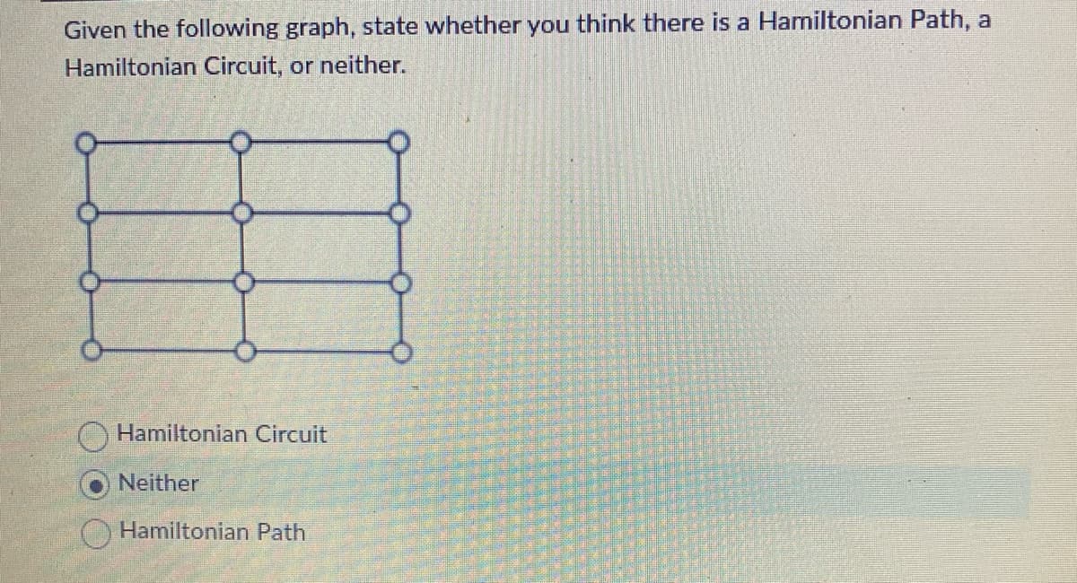 Given the following graph, state whether you think there is a Hamiltonian Path, a
Hamiltonian Circuit, or neither.
Hamiltonian Circuit
Neither
Hamiltonian Path