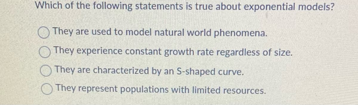 Which of the following statements is true about exponential models?
They are used to model natural world phenomena.
They experience constant growth rate regardless of size.
They are characterized by an S-shaped curve.
They represent populations with limited resources.