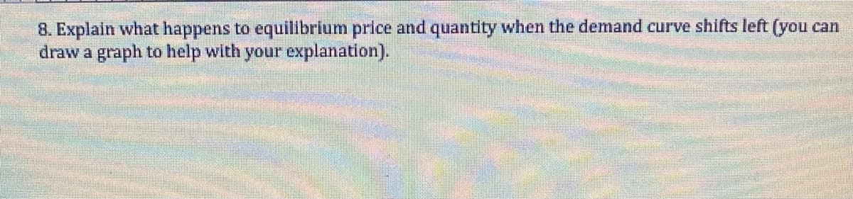 8. Explain what happens to equilibrium price and quantity when the demand curve shifts left (you can
draw a graph to help with your explanation).