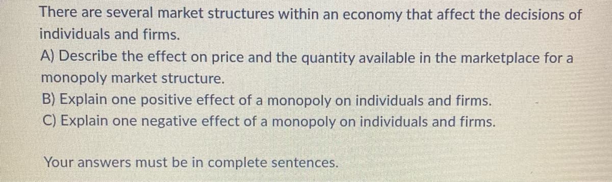 There are several market structures within an economy that affect the decisions of
individuals and firms.
A) Describe the effect on price and the quantity available in the marketplace for a
monopoly market structure.
B) Explain one positive effect of a monopoly on individuals and firms.
C) Explain one negative effect of a monopoly on individuals and firms.
Your answers must be in complete sentences.
