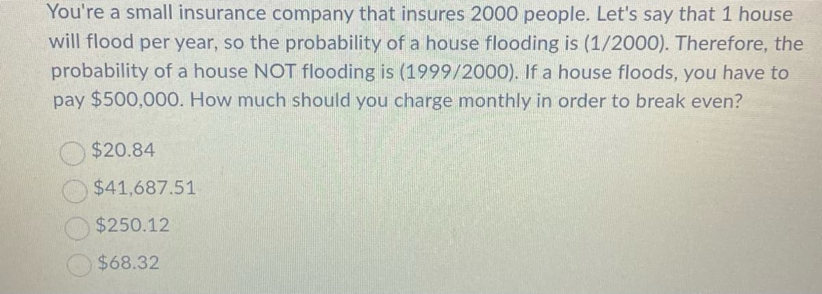 You're a small insurance company that insures 2000 people. Let's say that 1 house
will flood per year, so the probability of a house flooding is (1/2000). Therefore, the
probability of a house NOT flooding is (1999/2000). If a house floods, you have to
pay $500,000. How much should you charge monthly in order to break even?
$20.84
$41,687.51
$250.12
$68.32