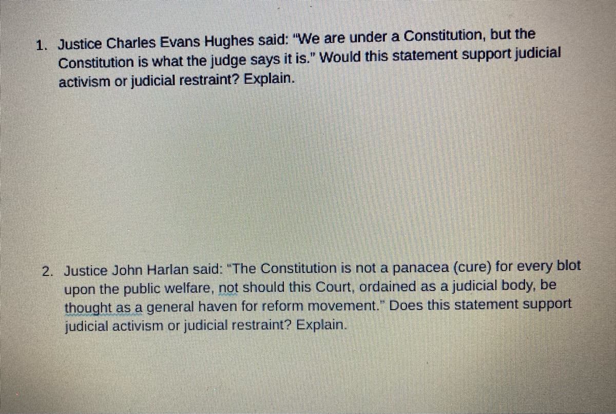 1. Justice Charles Evans Hughes said: "We are under a Constitution, but the
Constitution is what the judge says it is." Would this statement support judicial
activism or judicial restraint? Explain.
2. Justice John Harlan said: "The Constitution is not a panacea (cure) for every blot
upon the public welfare, not should this Court, ordained as a judicial body, be
thought as a general haven for reform movement." Does this statement support
judicial activism or judicial restraint? Explain.