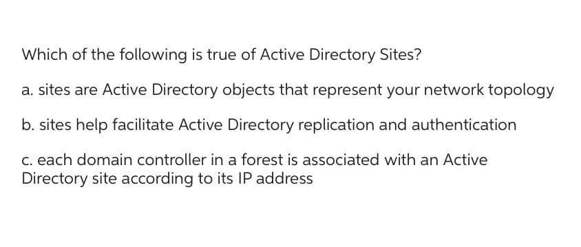 Which of the following is true of Active Directory Sites?
a. sites are Active Directory objects that represent your network topology
b. sites help facilitate Active Directory replication and authentication
c. each domain controller in a forest is associated with an Active
Directory site according to its IP address