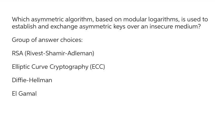 Which asymmetric algorithm, based on modular logarithms, is used to
establish and exchange asymmetric keys over an insecure medium?
Group of answer choices:
RSA (Rivest-Shamir-Adleman)
Elliptic Curve Cryptography (ECC)
Diffie-Hellman
El Gamal