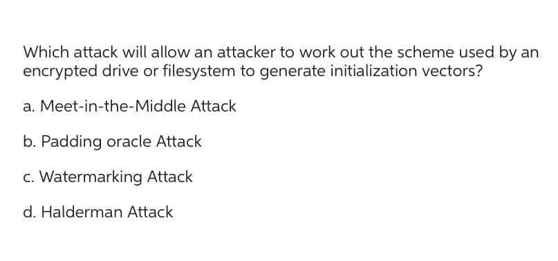 Which attack will allow an attacker to work out the scheme used by an
encrypted drive or filesystem to generate initialization vectors?
a. Meet-in-the-Middle Attack
b. Padding oracle Attack
c. Watermarking Attack
d. Halderman Attack