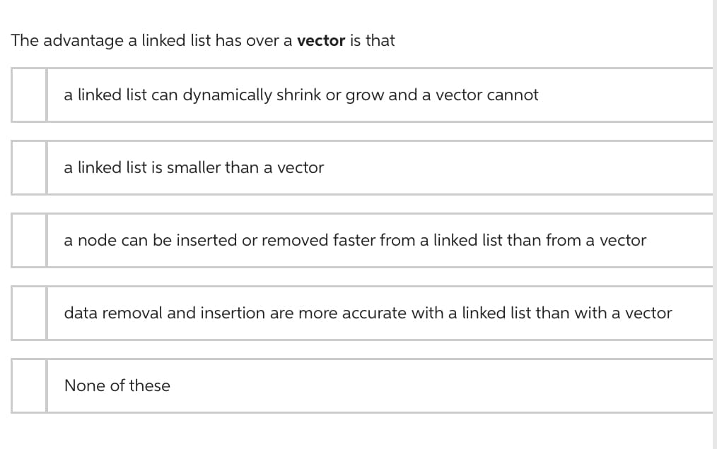 The advantage a linked list has over a vector is that
a linked list can dynamically shrink or grow and a vector cannot
a linked list is smaller than a vector
a node can be inserted or removed faster from a linked list than from a vector
data removal and insertion are more accurate with a linked list than with a vector
None of these