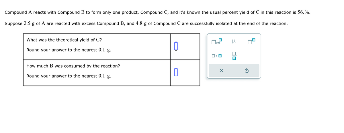 Compound A reacts with Compound B to form only one product, Compound C, and it's known the usual percent yield of C in this reaction is 56.%.
Suppose 2.5 g of A are reacted with excess Compound B, and 4.8 g of Compound C are successfully isolated at the end of the reaction.
What was the theoretical yield of C?
Round your answer to the nearest 0.1 g.
How much B was consumed by the reaction?
Round your answer to the nearest 0.1 g.
1
0
x10
X
μ
S