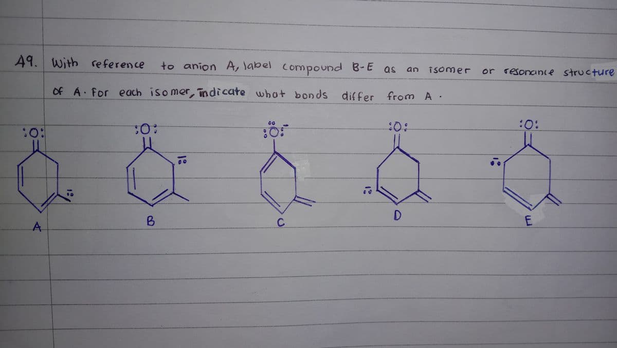 49.
49. with reference
to anion A, label compound B-E as
an isomer or resonanie structure
Of A For each isomer, indicate what bonds
differ from A ·
:O:
:0:
:0:
A.
C
E

