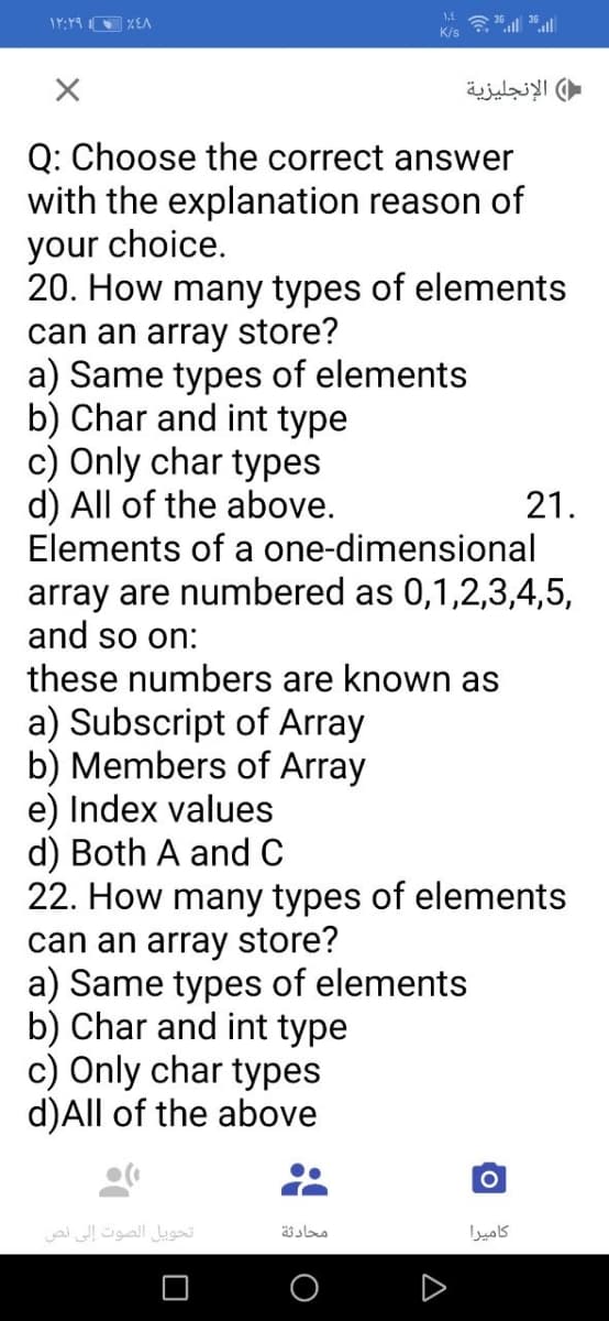 K/s
الإنجليزية
Q: Choose the correct answer
with the explanation reason of
your choice.
20. How many types of elements
can an array store?
a) Same types of elements
b) Char and int type
c) Only char types
d) All of the above.
Elements of a one-dimensional
21.
array are numbered as 0,1,2,3,4,5,
and so on:
these numbers are known as
a) Subscript of Array
b) Members of Array
e) Index values
d) Both A andC
22. How many types of elements
can an array store?
a) Same types of elements
b) Char and int type
c) Only char types
d)All of the above
تحويل الصوت إلى نص
محادثة
كاميرا
A
O
