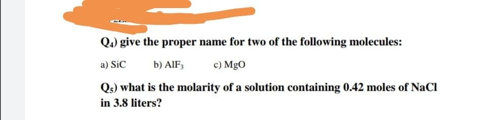 Q4) give the proper name for two of the following molecules:
a) SiC
b) AIF3
c) MgO
Qs) what is the molarity of a solution containing 0.42 moles of NaCl
in 3.8 liters?
