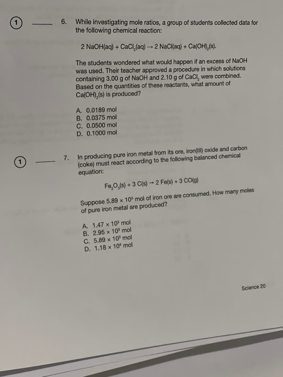 6.
While investigating mole ratios, a group of students collected data for
the following chemical reaction:
2 NaOH(aq) + CaCl₂(aq) → 2 NaCl(aq) + Ca(OH)₂(s).
The students wondered what would happen if an excess of NaOH
was used. Their teacher approved a procedure in which solutions
containing 3.00 g of NaOH and 2.10 g of CaCl, were combined.
Based on the quantities of these reactants, what amount of
Ca(OH)₂(s) is produced?
A. 0.0189 mol
B. 0.0375 mol
C. 0.0500 mol
D. 0.1000 mol
7.
In producing pure iron metal from its ore, iron(III) oxide and carbon
(coke) must react according to the following balanced chemical
equation:
Fe₂O₂ (s) + 3 C(s) → 2 Fe(s) + 3 CO(g)
Suppose 5.89 x 10³ mol of iron ore are consumed. How many moles
of pure iron metal are produced?
A. 1.47 x 10³ mol
B. 2.95 x 103³ mol
C. 5.89 x 10³ mol
D. 1.18 x 104 mol
Science 20