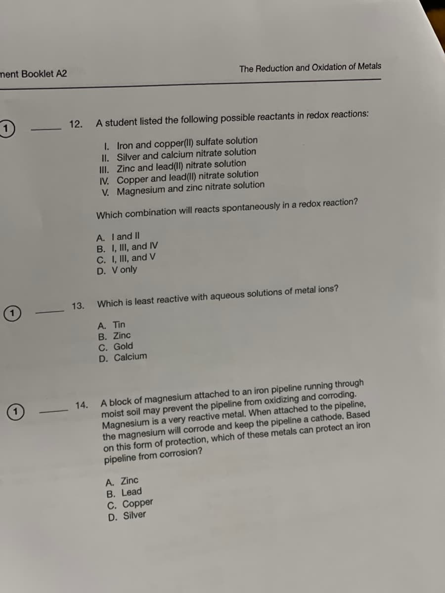 ment Booklet A2
1
-
12. A student listed the following possible reactants in redox reactions:
1. Iron and copper(II) sulfate solution
II. Silver and calcium nitrate solution
13.
The Reduction and Oxidation of Metals
III. Zinc and lead(II) nitrate solution
IV. Copper and lead(II) nitrate solution
V. Magnesium and zinc nitrate solution
Which combination will reacts spontaneously in a redox reaction?
A. I and II
B. I, III, and IV
C. I, III, and V
D. V only
Which is least reactive with aqueous solutions of metal ions?
A. Tin
B. Zinc
C. Gold
D. Calcium
14.
A block of magnesium attached to an iron pipeline running through
moist soil may prevent the pipeline from oxidizing and corroding.
Magnesium is a very reactive metal. When attached to the pipeline,
the magnesium will corrode and keep the pipeline a cathode. Based
on this form of protection, which of these metals can protect an iron
pipeline from corrosion?
A. Zinc
B. Lead
C. Copper
D. Silver