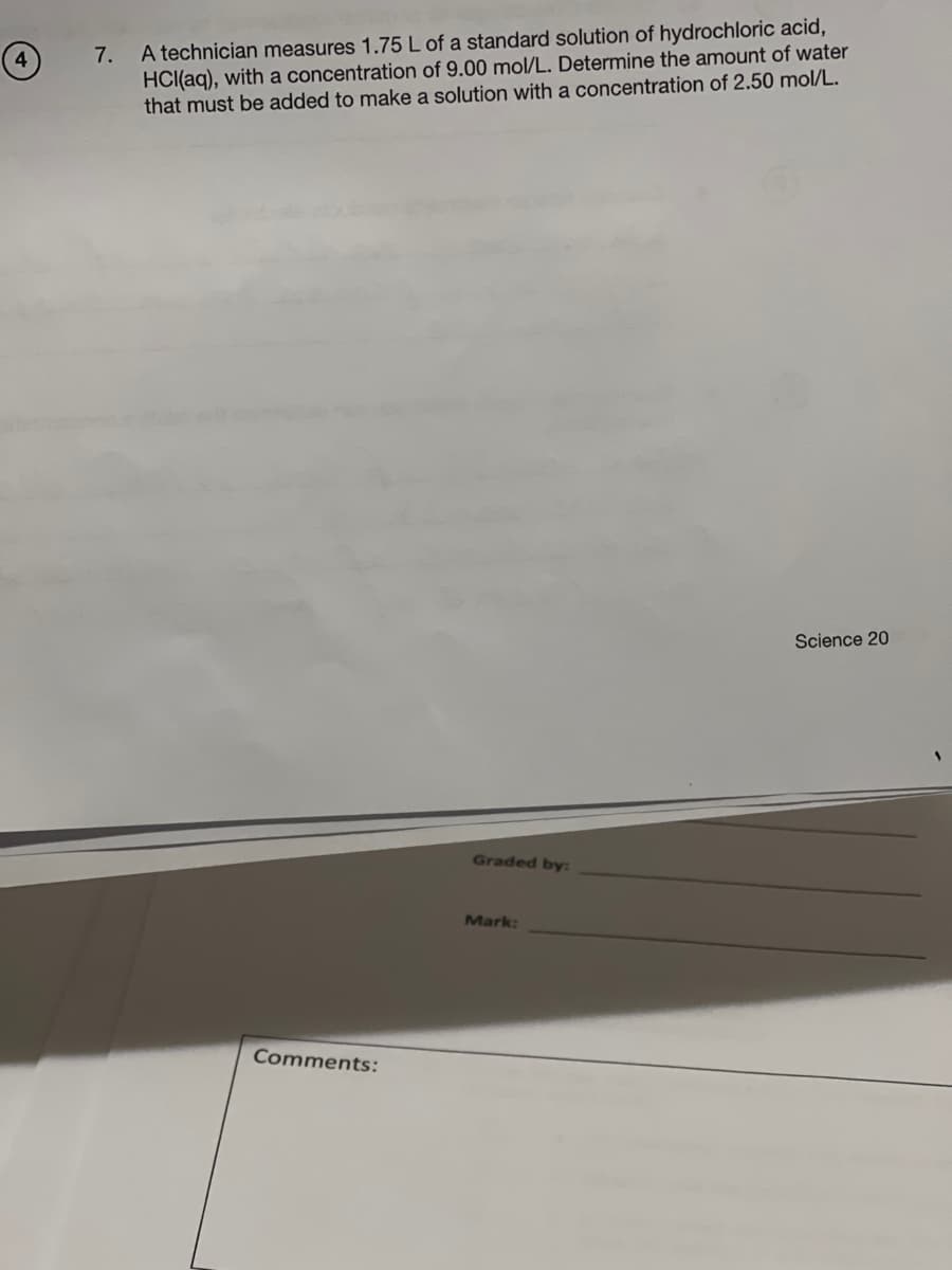 7.
A technician measures 1.75 L of a standard solution of hydrochloric acid,
HCl(aq), with a concentration of 9.00 mol/L. Determine the amount of water
that must be added to make a solution with a concentration of 2.50 mol/L.
Comments:
Graded by:
Mark:
Science 20
S