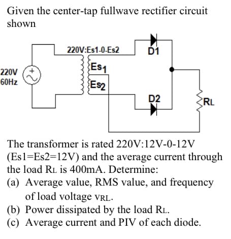 Given the center-tap fullwave rectifier circuit
shown
220V
60Hz
(+2)
220V:Es1-0-Es2
Es1
E$2
D1
D2
RL
The transformer is rated 220V:12V-0-12V
(Es1=Es2=12V) and the average current through
the load RL is 400mA. Determine:
(a) Average value, RMS value, and frequency
of load voltage VRL.
(b) Power dissipated by the load RL.
(c) Average current and PIV of each diode.