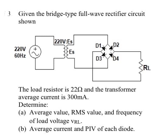3
Given the bridge-type full-wave rectifier circuit
shown
220V
60Hz
220V:Es
Es
D1 D2
D3 D4
The load resistor is 220 and the transformer
average current is 300mA.
Determine:
(a) Average value, RMS value, and frequency
of load voltage VRL.
(b) Average current and PIV of each diode.
RL