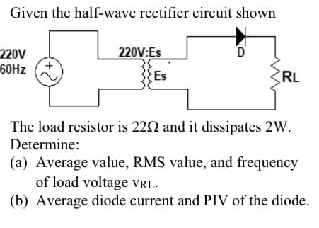Given the half-wave rectifier circuit shown
220V
60Hz
220V:Es
Es
D
RL
The load resistor is 2292 and it dissipates 2W.
Determine:
(a) Average value, RMS value, and frequency
of load voltage VRL.
(b) Average diode current and PIV of the diode.