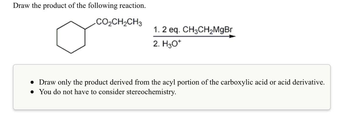 Draw the product of the following reaction.
.CO2CH2CH3
1. 2 eq. CH3CH,MgBr
2. Hао
• Draw only the product derived from the acyl portion of the carboxylic acid or acid derivative.
• You do not have to consider stereochemistry.

