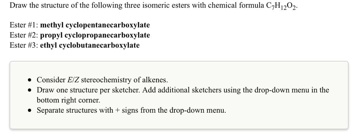 Draw the structure of the following three isomeric esters with chemical formula C-H1,02.
Ester #1: methyl cyclopentanecarboxylate
Ester #2: propyl cyclopropanecarboxylate
Ester #3: ethyl cyclobutanecarboxylate
• Consider E/Z stereochemistry of alkenes.
• Draw one structure per sketcher. Add additional sketchers using the drop-down menu in the
bottom right corner.
• Separate structures with + signs from the drop-down menu.
