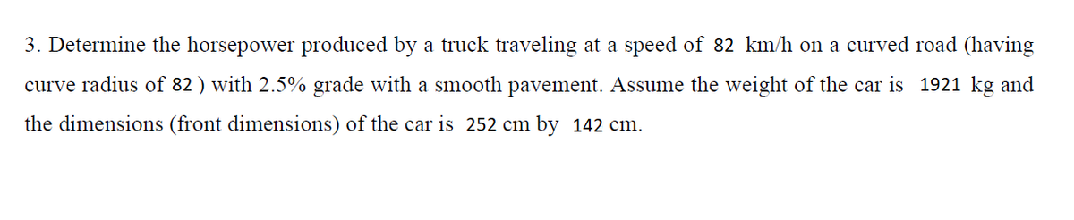 3. Determine the horsepower produced by a truck traveling at a speed of 82 km/h on a curved road (having
curve radius of 82 ) with 2.5% grade with a smooth pavement. Assume the weight of the car is 1921 kg and
the dimensions (front dimensions) of the car is 252 cm by 142 cm.
