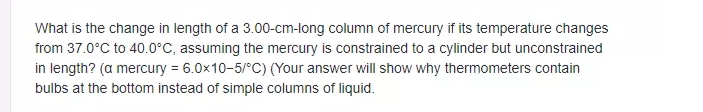 What is the change in length of a 3.00-cm-long column of mercury if its temperature changes
from 37.0°C to 40.0°C, assuming the mercury is constrained to a cylinder but unconstrained
in length? (a mercury = 6.0x10-5/°C) (Your answer will show why thermometers contain
bulbs at the bottom instead of simple columns of liquid.
