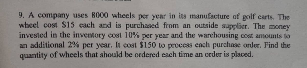 9. A company uses 8000 wheels per year in its manufacture of golf carts. The
wheel cost $15 each and is purchased from an outside supplier. The money
invested in the inventory cost 10% per year and the warehousing cost amounts to
an additional 2% per year. It cost $150 to process each purchase order. Find the
quantity of wheels that should be ordered each time an order is placed.
