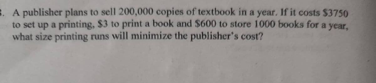 8. A publisher plans to sell 200,000 copies of textbook in a year. If it costs $3750
to set up a printing, $3 to print a book and $600 to store 1000 books for a year,
what size printing runs will minimize the publisher's cost?
