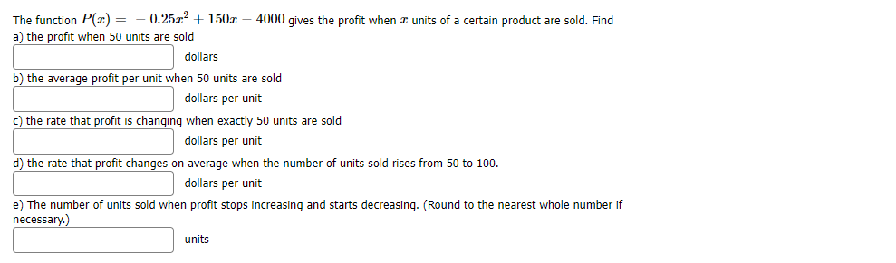 0.25x? + 150x – 4000 gives the profit when x units of a certain product are sold. Find
The function P(r) =
a) the profit when 50 units are sold
dollars
b) the average profit per unit when 50 units are sold
dollars per unit
c) the rate that profit is changing when exactly 50 units are sold
dollars per unit
d) the rate that profit changes on average when the number of units sold rises from 50 to 100.
dollars per unit
e) The number of units sold when profit stops increasing and starts decreasing. (Round to the nearest whole number if
necessary.)
units
