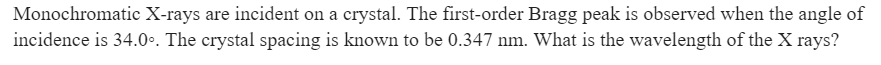 Monochromatic X-rays are incident on a crystal. The first-order Bragg peak is observed when the angle of
incidence is 34.0°. The crystal spacing is known to be 0.347 nm. What is the wavelength of the X rays?