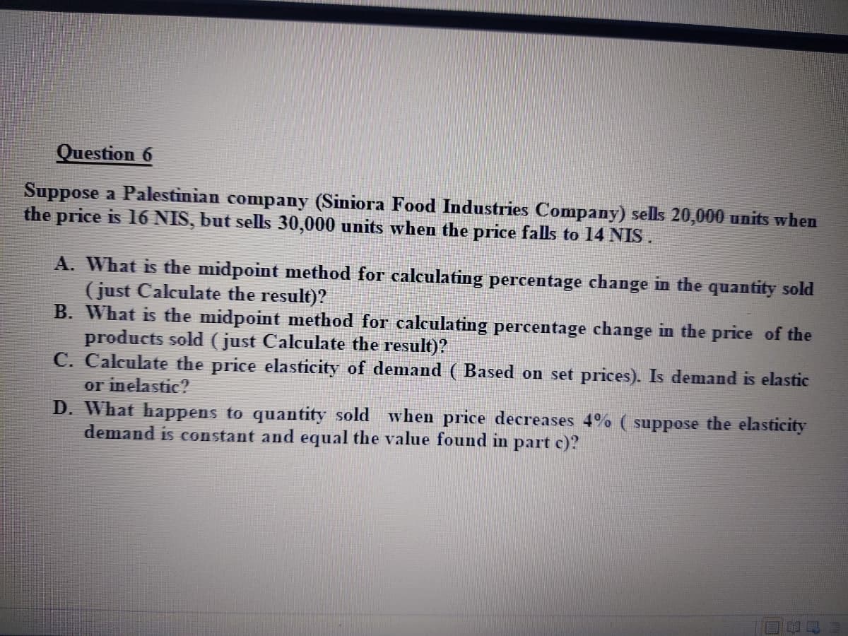 Question 6
Suppose a Palestinian company (Siniora Food Industries Company) sells 20,000 units when
the price is 16 NIS, but sells 30,000 units when the price falls to 14 NIS.
A. What is the midpoint method for calculating percentage change in the quantity sold
(just Calculate the result)?
B. What is the midpoint method for calculating percentage change in the price of the
products sold (just Calculate the result)?
C. Calculate the price elasticity of demand ( Based on set prices). Is demand is elastic
or inelastic?
D. What happens to quantity sold when price decreases 4% ( suppose the elasticity
demand is constant and equal the value found in part c)?
