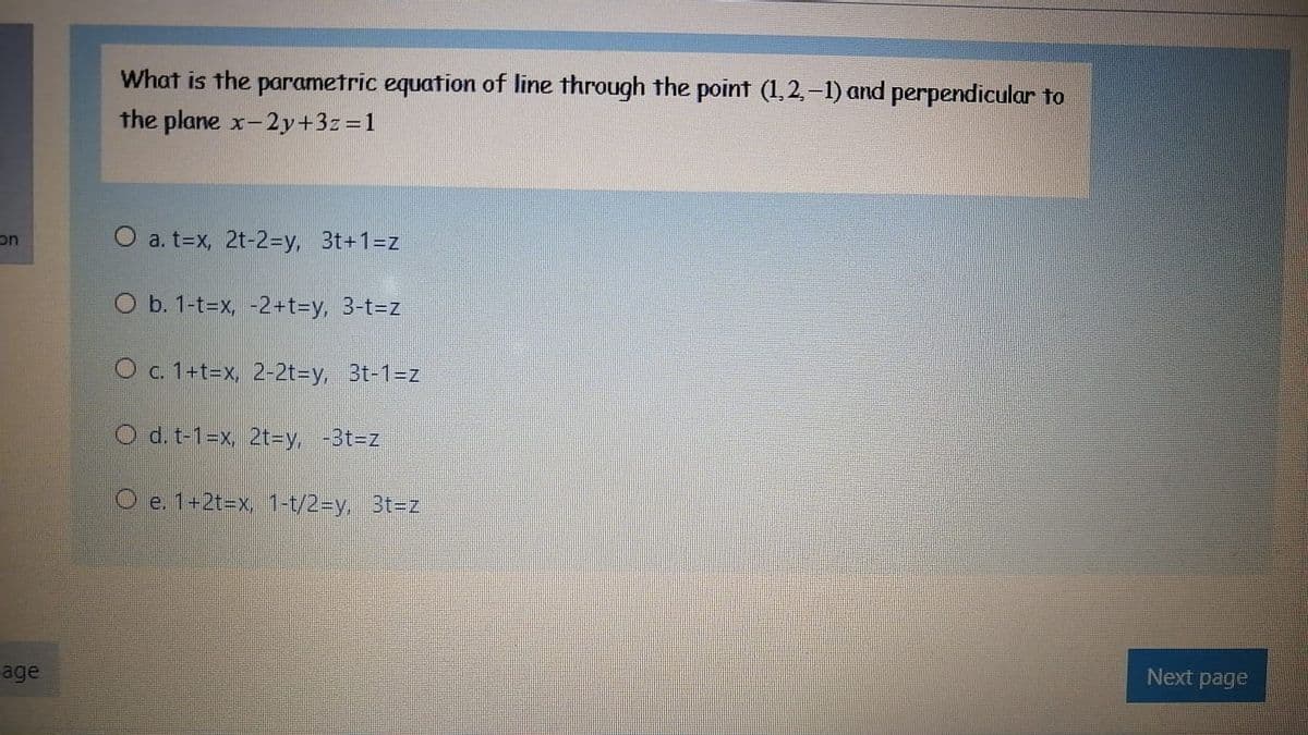 What is the parametric equation of line through the point (1,2,-1) and perpendicular to
the plane x-2y+3z=1
on
O a. t=x, 2t-2=y, 3t+1=z
O b. 1-t=x, -2+t%3Dy, 3-t3Dz
O c. 1+t=x, 2-2t=Dy, 3t-1=z
O d. t-1=x, 2t3Dy, -313DZ
O e. 1+2t=x, 1-t/2-Dy, 3t=z
Next page
age
