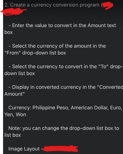 2. Create a currency conversion program
- Enter the value to convert in the Amount text
box
- Select the currency of the amount in the
"From" drop-down list box
- Select the currency to convert in the "To" drop-
down list box
- Display in converted currency in the "Converted
Amount"
Currency: Philippine Peso, American Dollar, Euro,
Yen, Won
Note: you can change the drop-down list box to
list box
Image Layout -

