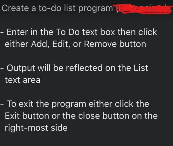 Create a to-do list program
Enter in the To Do text box then click
either Add, Edit, or Remove button
Output will be reflected on the List
text area
To exit the program either click the
Exit button or the close button on the
right-most side
